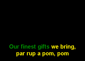 Our finest gifts we bring,
par rup a pom, pom