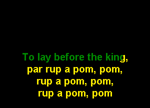 To lay before the king,
par rup a pom, pom,
rup a pom, pom,
rup a pom, pom