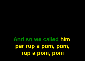 And so we called him
par rup a pom, pom,
rup a pom, pom