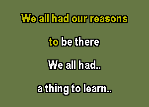 We all had our reasons

to be there

We all had..

a thing to learn..