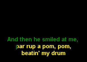 And then he smiled at me,
par rup a pom, pom,
beatin' my drum