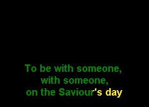 To be with someone,
with someone,
on the Saviour's day