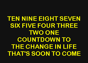 TEN NINE EIGHT SEVEN
SIX FIVE FOUR THREE
TWO ONE
COUNTDOWN T0
THECHANGE IN LIFE
THAT'S SOON TO COME