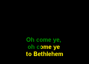 Oh come ye,
oh come ye
to Bethlehem