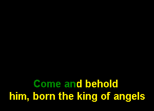 Come and behold
him, born the king of angels