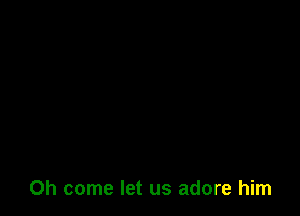 Oh come let us adore him