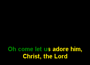 Oh come let us adore him,
Christ, the Lord