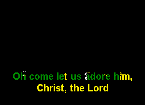 OH come let us 'cidore him,
Christ, the Lord