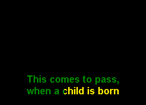 This comes to pass,
when a child is born