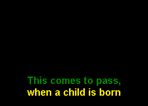 This comes to pass,
when a child is born