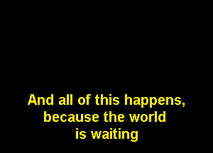 And all of this happens,
because the world
is waiting