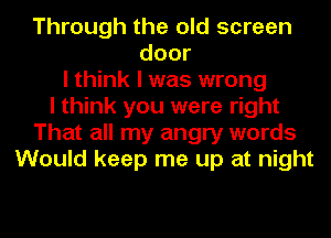 Through the old screen
door
I think I was wrong
I think you were right
That all my angry words
Would keep me up at night