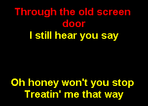 Through the old screen
door
I still hear you say

Oh honey won't you stop
Treatin' me that way