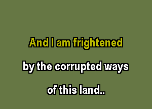 And I am frightened

by the corrupted ways

of this land..