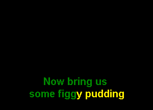 Now bring us
some figgy pudding