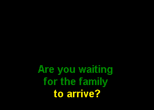 Are you waiting
for the family
to arrive?