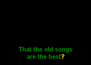 That the old songs
are the best?
