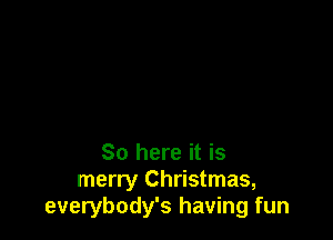 So here it is
merry Christmas,
everybody's having fun