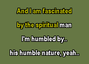 And I am fascinated
by the spiritual man

I'm humbled by..

his humble nature, yeah..