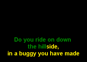 Do you ride on down
the hillside,
in a buggy you have made