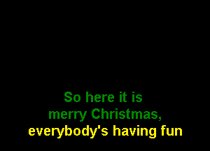 So here it is
merry Christmas,
everybody's having fun