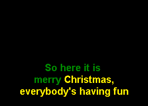 So here it is
merry Christmas,
everybody's having fun