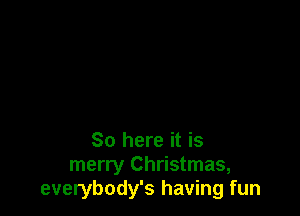 So here it is
merry Christmas,
everybody's having fun
