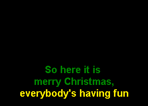 So here it is
merry Christmas,
everybody's having fun