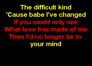 The difficult kind
'Cause babe I've changed
If you could only see
What love has made of me
Then I'd no longer be in
your mind