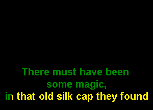 There must have been

some magic,
in that old silk cap they found