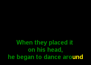 When they placed it
on his head,
he began to dance around