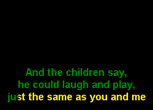 And the children say,
he could laugh and play,
just the same as you and me