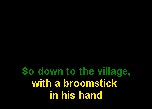 So down to the village,
with a broomstick
in his hand