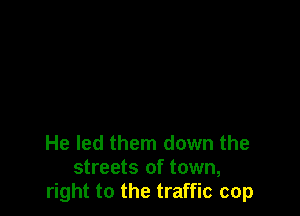 He led them down the
streets of town,
right to the traffic cop