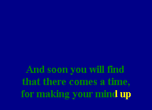 And soon you will fmd
that there comes a time,
for making your mind up