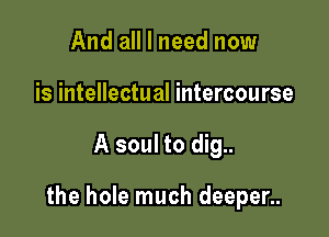 And all I need now
is intellectual intercourse

A soul to dig..

the hole much deeper..