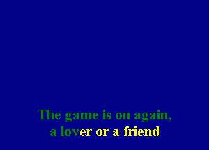The game is on again,
a lover or a friend