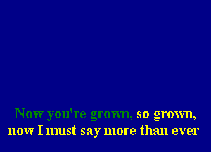 N 0W you're grown, so grown,
nonr I must say more than ever