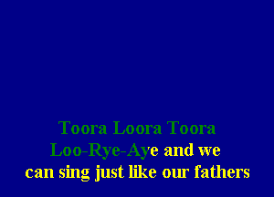 Toora Loora Toora
Loo-Rye-Aye and we
can sing just like our fathers
