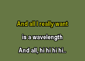 And all I really want

is a wavelength

And all, hi hi hi hi..
