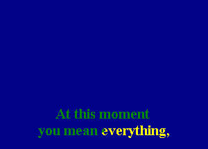 At this moment
you mean everything,