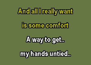 And all I really want

is some comfort
A way to get..

my hands untied.