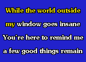 While the world outside
my window goes insane
You're here to remind me

a few good things remain