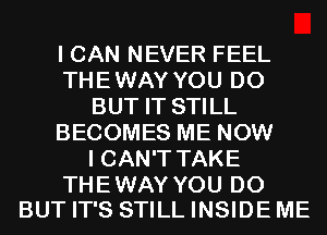 I CAN NEVER FEEL
THEWAY YOU DO
BUT IT STILL
BECOMES ME NOW
I CAN'T TAKE

THE WAY YOU DO
BUT IT'S STILL INSIDE ME