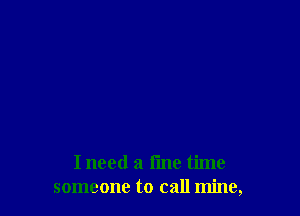 I need a fine time
someone to call mine,