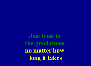 Just trust in
the good times,
no matter how

long it takes