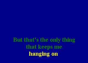 But that's the only thing
that keeps me
hanging on