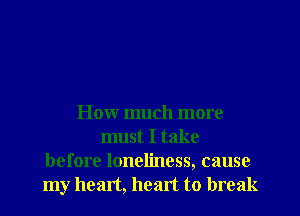 How much more
must I take
before loneliness, cause
my heart, heart to break
