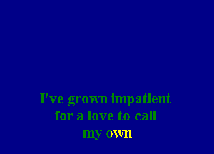 I've grown impatient
for a love to call
my own