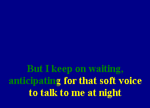 But I keep on waiting,
anticipating for that soft voice
to talk to me at night